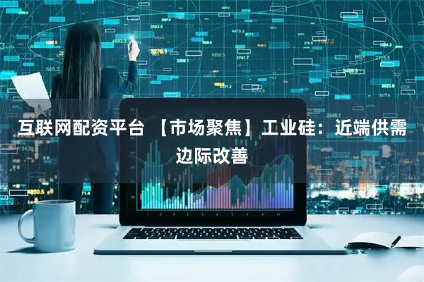互联网配资平台 【市场聚焦】工业硅：近端供需边际改善