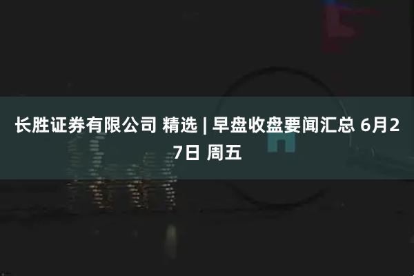 长胜证券有限公司 精选 | 早盘收盘要闻汇总 6月27日 周五