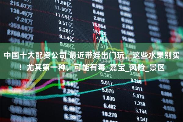 中国十大配资公司 最近带娃出门玩，这些水果别买！尤其第一种，可能有毒_嘉宝_风险_景区