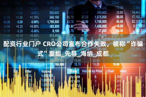 配资行业门户 CRO公司宣布合作失败，被称“诈骗式”重组_先导_海纳_成都