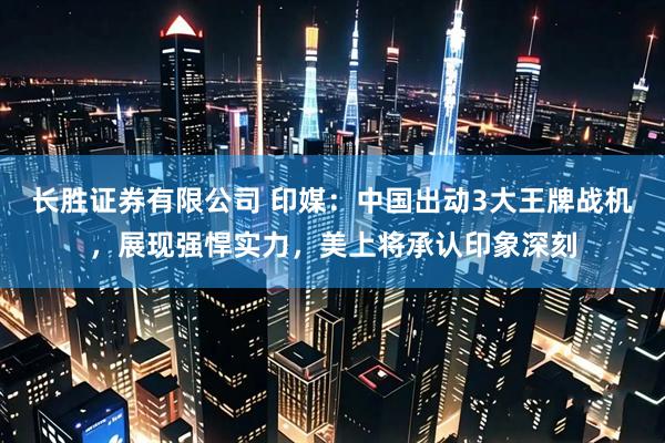 长胜证券有限公司 印媒：中国出动3大王牌战机，展现强悍实力，美上将承认印象深刻