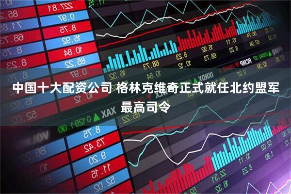 中国十大配资公司 格林克维奇正式就任北约盟军最高司令