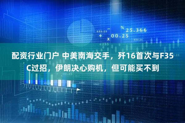 配资行业门户 中美南海交手，歼16首次与F35C过招，伊朗决心购机，但可能买不到
