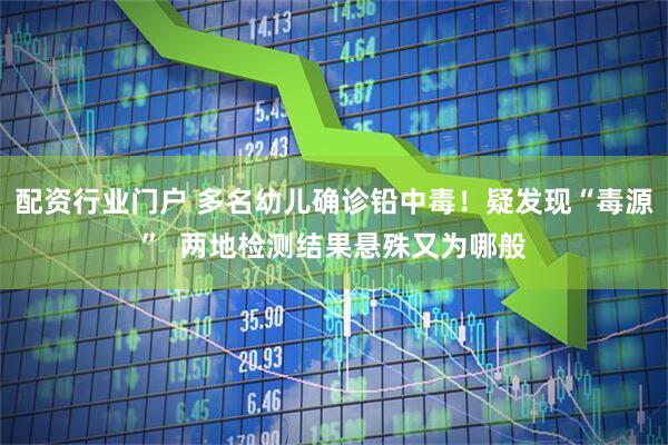 配资行业门户 多名幼儿确诊铅中毒！疑发现“毒源”  两地检测结果悬殊又为哪般