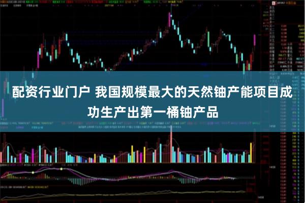 配资行业门户 我国规模最大的天然铀产能项目成功生产出第一桶铀产品