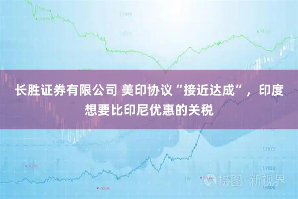 长胜证券有限公司 美印协议“接近达成”，印度想要比印尼优惠的关税