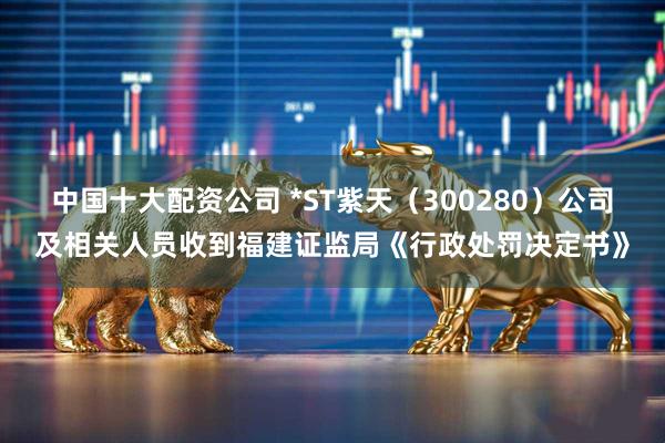 中国十大配资公司 *ST紫天（300280）公司及相关人员收到福建证监局《行政处罚决定书》