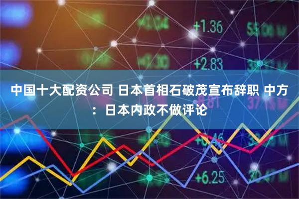 中国十大配资公司 日本首相石破茂宣布辞职 中方：日本内政不做评论