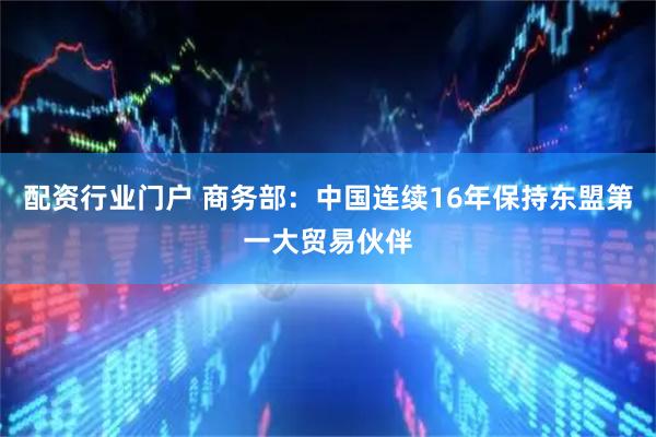 配资行业门户 商务部：中国连续16年保持东盟第一大贸易伙伴