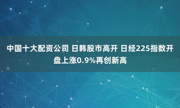 中国十大配资公司 日韩股市高开 日经225指数开盘上涨0.9%再创新高