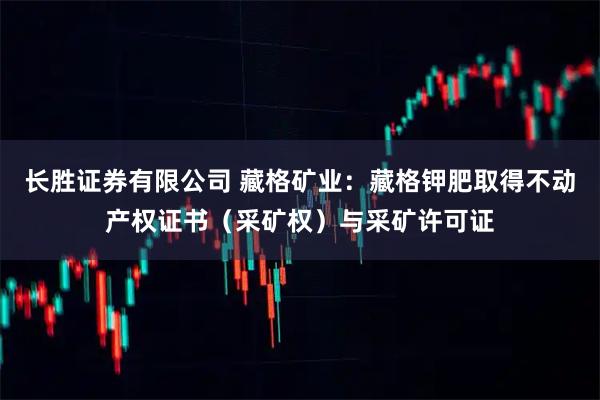 长胜证券有限公司 藏格矿业：藏格钾肥取得不动产权证书（采矿权）与采矿许可证