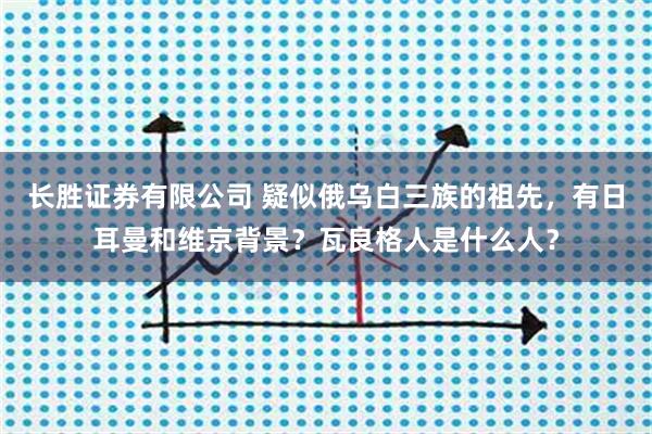 长胜证券有限公司 疑似俄乌白三族的祖先，有日耳曼和维京背景？瓦良格人是什么人？