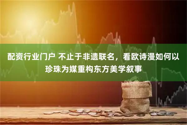配资行业门户 不止于非遗联名，看欧诗漫如何以珍珠为媒重构东方美学叙事