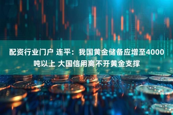 配资行业门户 连平：我国黄金储备应增至4000吨以上 大国信用离不开黄金支撑