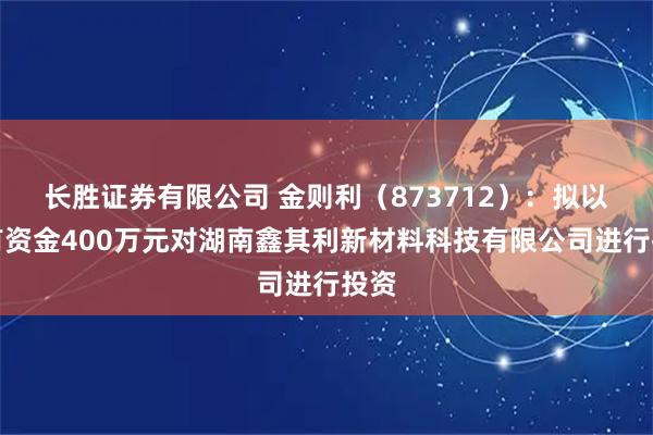 长胜证券有限公司 金则利（873712）：拟以自有资金400万元对湖南鑫其利新材料科技有限公司进行投资