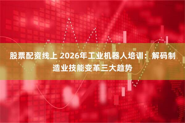 股票配资线上 2026年工业机器人培训：解码制造业技能变革三大趋势