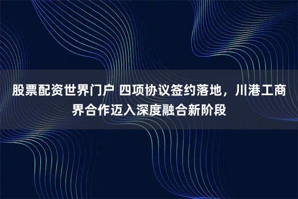 股票配资世界门户 四项协议签约落地，川港工商界合作迈入深度融合新阶段