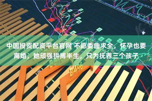 中国投资配资平台官网 不愿委曲求全，怀孕也要离婚，她顽强拼搏半生，只为抚养三个孩子