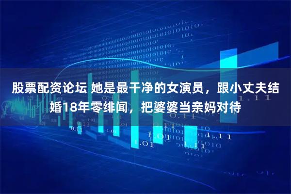 股票配资论坛 她是最干净的女演员，跟小丈夫结婚18年零绯闻，把婆婆当亲妈对待