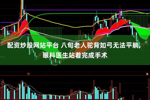 配资炒股网站平台 八旬老人驼背如弓无法平躺, 眼科医生站着完成手术