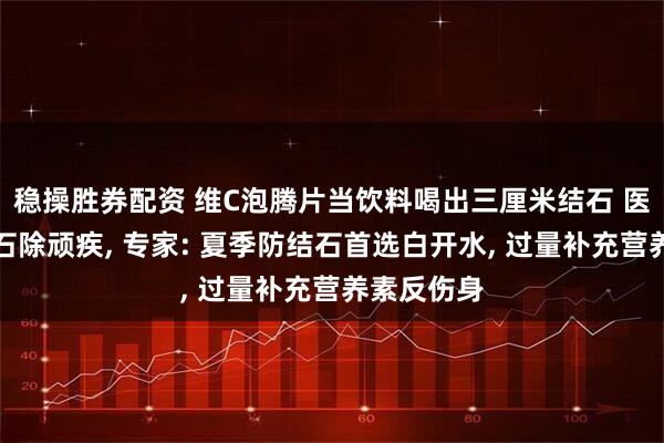 稳操胜券配资 维C泡腾片当饮料喝出三厘米结石 医生激光碎石除顽疾, 专家: 夏季防结石首选白开水, 过量补充营养素反伤身