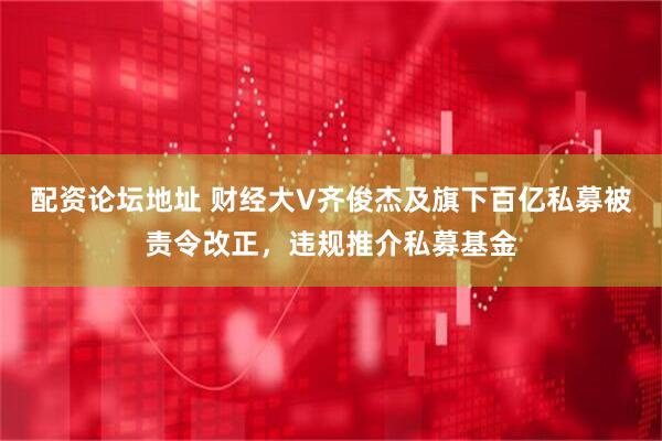 配资论坛地址 财经大V齐俊杰及旗下百亿私募被责令改正，违规推介私募基金