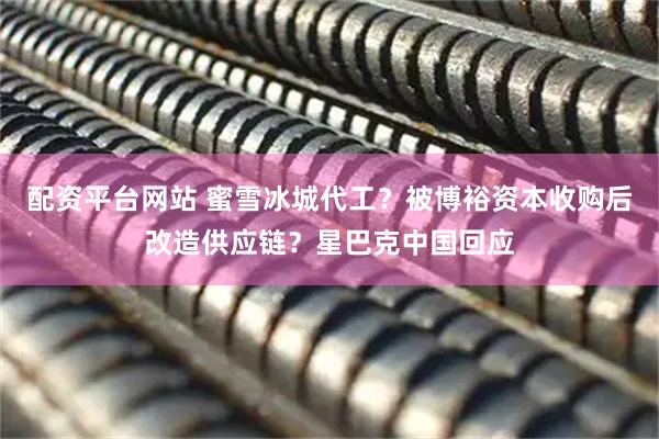 配资平台网站 蜜雪冰城代工？被博裕资本收购后改造供应链？星巴克中国回应